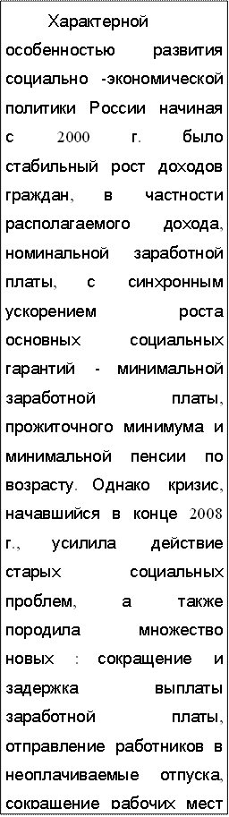 Характерной особенностью развития социально -экономической политики России начиная с 2000 г. было стабильный рост доходов граждан, в частности располагаемого дохода, номинальной заработной платы, с синхронным ускорением роста основных социальных гарантий - минимальной заработной платы, прожиточного минимума и минимальной пенсии по возрасту. Однако кризис, начавшийся в конце 2008 г., усилила действие старых социальных проблем, а также породила множество новых : сокращение и задержка выплаты заработной платы, отправление работников в неоплачиваемые отпуска, сокращение рабочих мест и увольнения работников, возобновился рост задолженности по выплате заработной платы. Социально - экономическая ситуация в России кардинально изменила жизнь населения, ухудшение экономической ситуации привело к углублению расслоения общества по уровню дохода и, как результат, к дифференциации жизненного уровня населения.