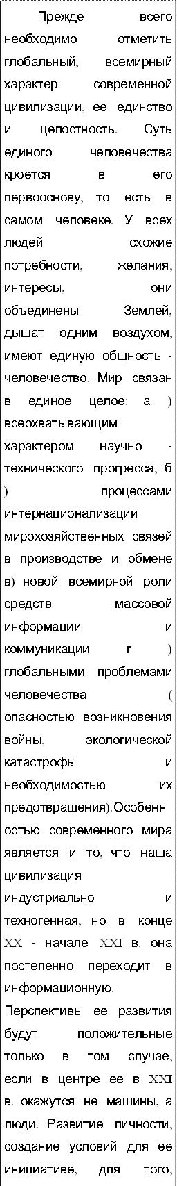 Прежде  всего  необходимо  отметить  глобальный,  всемирный  характер  современной  цивилизации,  ее  единство  и  целостность.  Суть  единого  человечества  кроется  в  его  первооснову,  то  есть  в  самом  человеке.  У  всех  людей  схожие  потребности,  желания,  интересы,  они  объединены  Землей,  дышат  одним  воздухом,  имеют  единую  общность  -  человечество.  Мир  связан  в  единое  целое:  а  )  всеохватывающим  характером  научно  -технического  прогресса,  б  )  процессами  интернационализации  мирохозяйственных  связей  в  производстве  и  обмене  в)  новой  всемирной  роли  средств  массовой  информации  и  коммуникации  г  )  глобальными  проблемами  человечества  (  опасностью  возникновения  войны,  экологической  катастрофы  и  необходимостью  их  предотвращения).Особенностью  современного  мира  является  и  то,  что  наша  цивилизация  индустриально  и  техногенная,  но  в  конце  XX  -  начале  XXI  в.  она  постепенно  переходит  в  информационную.  Перспективы  ее  развития  будут  положительные  только  в  том  случае,  если  в  центре  ее  в  XXI  в.  окажутся  не  машины,  а  люди.  Развитие  личности,  создание  условий  для  ее  инициативе,  для  того,  чтобы  люди  чувствовали  счастье  и  радость,  -  вот  единственно  прогрессивное  направление  развития  человечества.  Современному  миру  присуща  и  противоречивость.  Противоречия  надстраиваются  одно  на  другое,  как  этажи  многоэтажного  дома:  между  человеком  и  природой,  государством  и  личностью,  сильными  и  слабыми  странами,  возможностями  и  потребностями  человечества  в  природных,  материальных,  энергетических  ресурсах,  в  сырье  и  др..  Противоречия  современного  мира  порождают  глобальные  проблемы  человечества,  то  есть  те  проблемы,  которые  затрагивают  жизненные  интересы  всех  народов  планеты  и  представляют  угрозу  для  ее  выживания,  а  потому  требуют  безотлагательного  решения,  причем  усилиями  народов  всех  стран.
