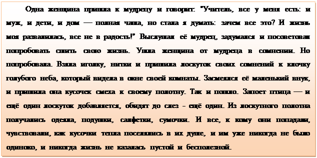 Надпись: Одна  женщина  пришла  к  мудрецу  и  говорит:  "Учитель,  все  у  меня  есть:  и  муж,  и  дети,  и  дом  —  полная  чаша,  но  стала  я  думать:  зачем  все  это?  И  жизнь  моя  развалилась,  все  не  в  радость!"  Выслушал  её  мудрец,  задумался  и  посоветовал  попробовать  сшить  свою  жизнь.  Ушла  женщина  от  мудреца  в  сомнении.  Но  попробовала.  Взяла  иголку,  нитки  и  пришила  лоскуток  своих  сомнений  к  клочку  голубого  неба,  который  видела  в  окне  своей  комнаты.  Засмеялся  её  маленький  внук,  и  пришила  она  кусочек  смеха  к  своему  полотну.  Так  и  пошло.  Запоет  птица  —  и  ещё  один  лоскуток  добавляется,  обидят  до  слез  -  ещё  один.  Из  лоскутного  полотна  получались  одеяла,  подушки,  салфетки,  сумочки.  И  все,  к  кому  они  попадали,  чувствовали,  как  кусочки  тепла  поселялись  в  их  душе,  и  им  уже  никогда  не  было  одиноко,  и  никогда  жизнь  не  казалась  пустой  и  бесполезной.